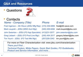Q&A and Resources

      Questions

      Contacts
     Name - Company (Title)                             Phone              E-mail
     Fred Ingerson – 4th Wave (JDSU Mfg Rep) (315) 436-0895 fred@4th-wave.com
     Mark Leupold – JDSU (MSO Acct Mgr)                 (540) 226-6284 mark.leupold@jdsu.com
     John Swienton – JDSU (FO App Specialist) (413)231-2077                john.swienton@jdsu.com
     Greg Lietaert – JDSU (FO Prod Line Mgr)            (240) 404 2517 gregory.lietaert@jdsu.com
     Tim Yount – JDSU (FO Test Mkt Mgr)                 (207)329-3342      tim.yount@jdsu.com

        For more on Fiber Characterization visit: www.jdsu.com/characterization
        There you’ll find…
        Technical Posters, White Papers, Quick Start Guides, FO Guidebooks,
        Product and Service Information, and more…

40                                     © 2007 JDSU. All rights reserved.
 
