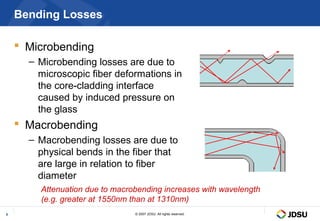 Bending Losses

     Microbending
      – Microbending losses are due to
        microscopic fiber deformations in
        the core-cladding interface
        caused by induced pressure on
        the glass
     Macrobending
      – Macrobending losses are due to
        physical bends in the fiber that
        are large in relation to fiber
        diameter
        Attenuation due to macrobending increases with wavelength
        (e.g. greater at 1550nm than at 1310nm)
9                               © 2007 JDSU. All rights reserved.
 