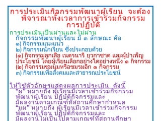 การประเมิน กิจ กรรมพัฒ นาผูเ รีย น  จะต้อ ง
                             ้
  พิจ ารณาทั้ง เวลาการเข้า ร่ว มกิจ กรรม
                 การปฏิบ ต ิ
                         ั
การประเมิน เป็น ผ่า นและไม่ผ ่า น
  กิจ กรรมพัฒ นาผู้เ รีย น มี ๓ ลัก ษณะ คือ
  ๑) กิจกรรมแนะแนว
  ๒) กิจกรรมนักเรียน ซึ่งประกอบด้วย
  (๑) กิจกรรมลูกเสือ เนตรนารี ยุวกาชาด และผู้บำาเพ็ญ
  ประโยชน์ โดยผู้เรียนเลือกอย่างใดอย่างหนึ่ง ๑ กิจกรรม
  (๒) กิจกรรมชุมนุมหรือชมรมอีก ๑ กิจกรรม
  ๓) กิจกรรมเพือสังคมและสาธารณประโยชน์
               ่

ให้ใ ช้ต ัว อัก ษรแสดงผลการประเมิน  ดัง นี้
  “ผ ” หมายถึง ผู้เ รีย นมีเ วลาเข้า ร่ว มกิจ กรรม
  พัฒ นาผู้เ รีย น ปฏิบ ัต ิก ิจ กรรมและ
  มีผ ลงานตามเกณฑ์ท ี่ส ถานศึก ษากำา หนด
  “มผ ” หมายถึง ผู้เ รีย นมีเ วลาเข้า ร่ว มกิจ กรรม
  พัฒ นาผู้เ รีย น ปฏิบ ัต ิก ิจ กรรมและ
  มีผ ลงานไม่เ ป็น ไปตามเกณฑ์ท ี่ส ถานศึก ษา
 