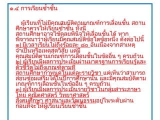 ๑.๔ การเรียนซำ้าชั้น

     ผู้เรียนที่ไม่มีคุณสมบัติตามเกณฑ์การเลื่อนชัน สถาน
                                                 ้
  ศึกษาควรให้เรียนซำ้าชั้น ทั้งนี้
  สถานศึกษาอาจใช้ดลยพินิจให้เลื่อนชันได้ หาก
                         ุ               ้
  พิจารณาว่าผู้เรียนมีคุณสมบัติข้อใดข้อหนึ่ง ดังต่อไปนี้
  ๑) มีเวลาเรียนไม่ถึงร้อยละ ๘๐ อันเนื่องจากสาเหตุ
  จำาเป็นหรือเหตุสุดวิสย แต่มี
                           ั
  คุณสมบัติตามเกณฑ์การเลือนชั้นในข้ออืน ๆ ครบถ้วน
                                 ่         ่
  ๒) ผู้เรียนมีผลการประเมินผ่านมาตรฐานการเรียนรู้และ
  ตัวชี้วัดไม่ถึงเกณฑ์ตามที่
  สถานศึกษากำาหนดในแต่ละรายวิชา แต่เห็นว่าสามารถ
  สอนซ่อมเสริมได้ในปีการศึกษานั้น และมีคุณสมบัติตาม
  เกณฑ์การเลื่อนชันในข้ออืน ๆ ครบถ้วน
                       ้       ่
  ๓) ผู้เรียนมีผลการประเมินรายวิชาในกลุ่มสาระภาษา
  ไทย คณิตศาสตร์ วิทยาศาสตร์
  สังคมศึกษา ศาสนาและวัฒนธรรมอยูในระดับผ่าน
                                       ่
  ก่อนที่จะให้ผู้เรียนเรียนซำ้าชั้น
 