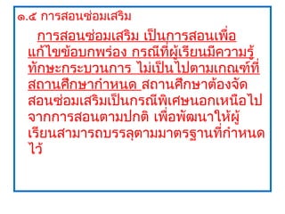 ๑.๕ การสอนซ่อมเสริม
   การสอนซ่อมเสริม เป็นการสอนเพื่อ
 แก้ไขข้อบกพร่อง กรณีที่ผู้เรียนมีความรู้
 ทักษะกระบวนการ ไม่เป็นไปตามเกณฑ์ที่
 สถานศึกษากำาหนด สถานศึกษาต้องจัด
 สอนซ่อมเสริมเป็นกรณีพิเศษนอกเหนือไป
 จากการสอนตามปกติ เพือพัฒนาให้ผู้
                       ่
 เรียนสามารถบรรลุตามมาตรฐานที่กำาหนด
 ไว้
 