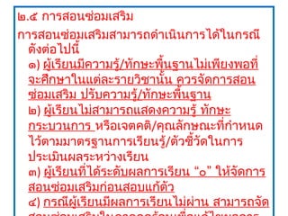 ๒.๕ การสอนซ่อมเสริม
การสอนซ่อมเสริมสามารถดำาเนินการได้ในกรณี
  ดังต่อไปนี้
  ๑) ผู้เรียนมีความรู้/ทักษะพื้นฐานไม่เพียงพอที่
  จะศึกษาในแต่ละรายวิชานั้น ควรจัดการสอน
  ซ่อมเสริม ปรับความรู้/ทักษะพื้นฐาน
  ๒) ผูเรียนไม่สามารถแสดงความรู้ ทักษะ
        ้
  กระบวนการ หรือเจตคติ/คุณลักษณะที่กำาหนด
  ไว้ตามมาตรฐานการเรียนรู้/ตัวชี้วัดในการ
  ประเมินผลระหว่างเรียน
  ๓) ผูเรียนที่ได้ระดับผลการเรียน “๐” ให้จัดการ
          ้
  สอนซ่อมเสริมก่อนสอบแก้ตัว
  ๔) กรณีผู้เรียนมีผลการเรียนไม่ผาน สามารถจัด
                                   ่
 
