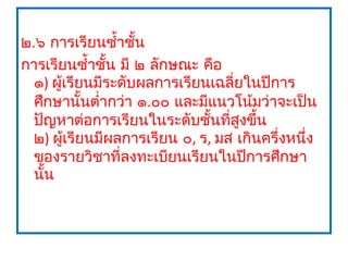 ๒.๖ การเรียนซำ้าชัน ้
การเรียนซำ้าชัน มี ๒ ลักษณะ คือ
               ้
  ๑) ผู้เรียนมีระดับผลการเรียนเฉลี่ยในปีการ
  ศึกษานั้นตำ่ากว่า ๑.๐๐ และมีแนวโน้มว่าจะเป็น
  ปัญหาต่อการเรียนในระดับชันที่สงขึ้น
                              ้     ู
  ๒) ผูเรียนมีผลการเรียน ๐, ร, มส เกินครึ่งหนึ่ง
        ้
  ของรายวิชาที่ลงทะเบียนเรียนในปีการศึกษา
  นั้น
 