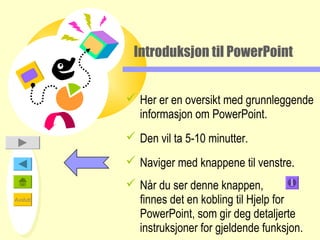 Introduksjon til PowerPoint


           Her er en oversikt med grunnleggende
            informasjon om PowerPoint.
           Den vil ta 5-10 minutter.
           Naviger med knappene til venstre.
           Når du ser denne knappen,
Avslutt     finnes det en kobling til Hjelp for
            PowerPoint, som gir deg detaljerte
            instruksjoner for gjeldende funksjon.
 