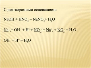 С растворимыми основаниями

NaOH + HNO3 = NaNO3+ H2O

Na+ + OH - + H+ + NO 3- = Na+ + NO3- + H2O

OH - + H+ = H2O
 