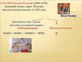 ГЛАУБЕР Иоганн Рудольф (1604-1670),
   немецкий химик и врач. Получил
 чистую азотную кислоту в 1650 году.

                                               Получение
         Действием конц. серной
       кислоты на нитрат натрия            ?
             (Лаборатория)             (Промышленность)
 NaNO3 + H2SO4 = NaHSO4 + HNO3             ?




                                                           20
 