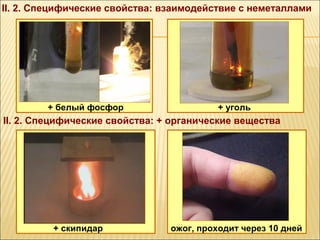 II. 2. Специфические свойства: взаимодействие с неметаллами




        + белый фосфор                    + уголь
II. 2. Специфические свойства: + органические вещества




         + скипидар             ожог, проходит через 10 дней
 