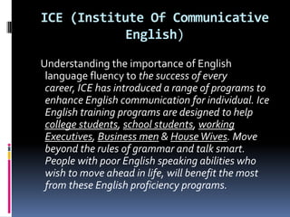 ICE (Institute Of Communicative
           English)

Understanding the importance of English
 language fluency to the success of every
 career, ICE has introduced a range of programs to
 enhance English communication for individual. Ice
 English training programs are designed to help
 college students, school students, working
 Executives, Business men & House Wives. Move
 beyond the rules of grammar and talk smart.
 People with poor English speaking abilities who
 wish to move ahead in life, will benefit the most
 from these English proficiency programs.
 