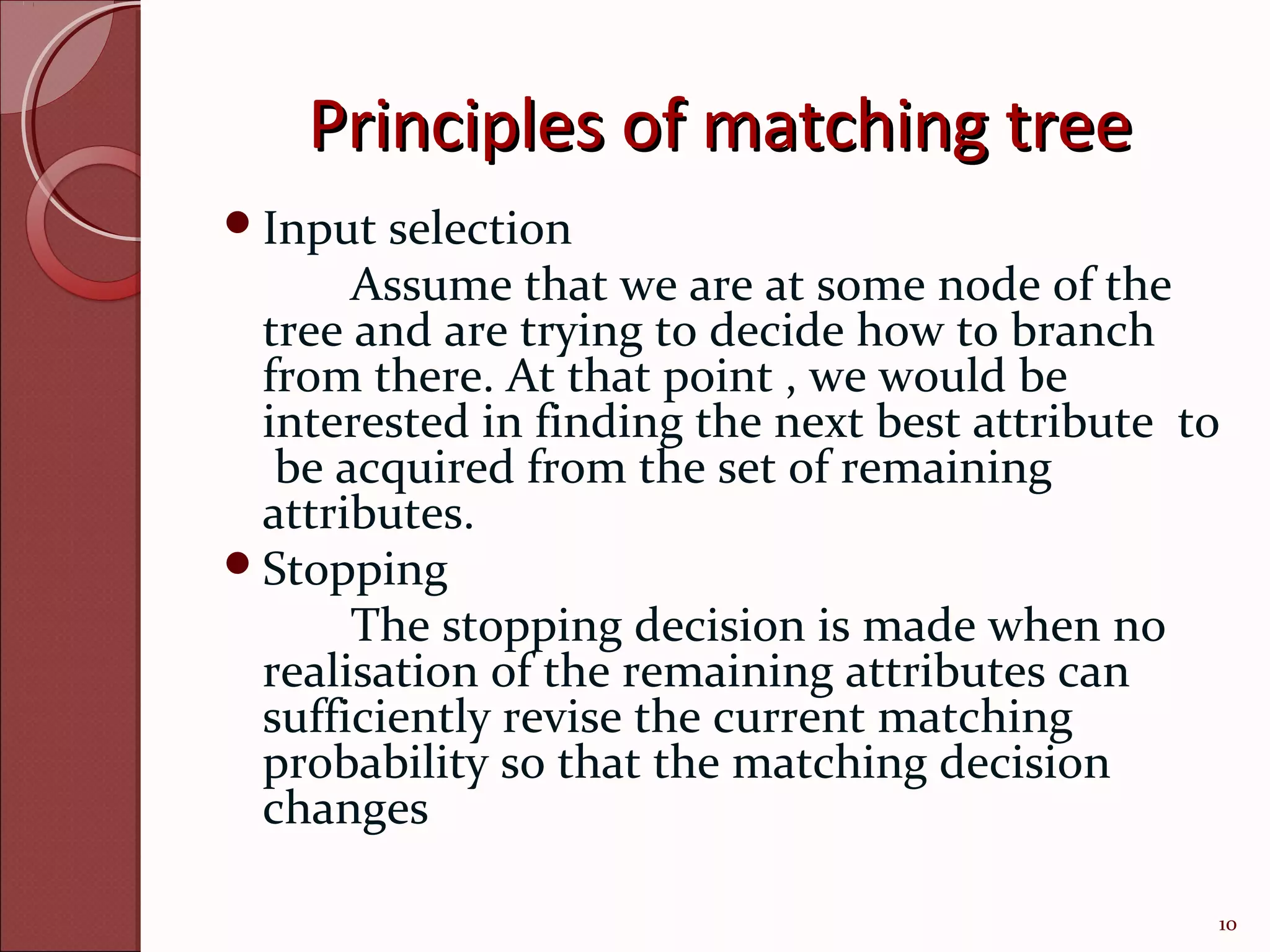Principles of matching tree
Input  selection
      Assume that we are at some node of the
 tree and are trying to decide how to branch
 from there. At that point , we would be
 interested in finding the next best attribute to
  be acquired from the set of remaining
 attributes.
Stopping
      The stopping decision is made when no
 realisation of the remaining attributes can
 sufficiently revise the current matching
 probability so that the matching decision
 changes

                                                10
 