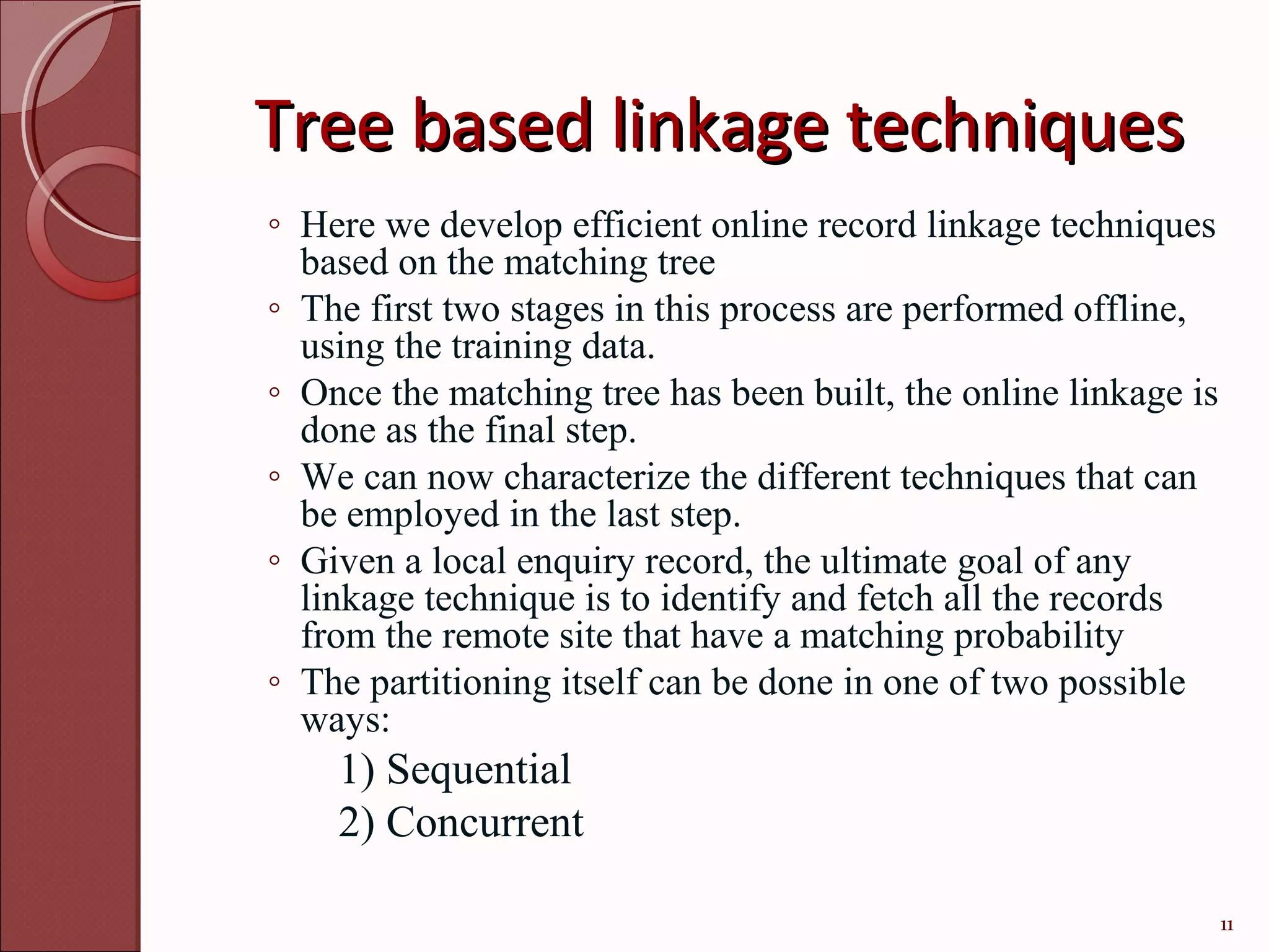 Tree based linkage techniques
◦ Here we develop efficient online record linkage techniques
  based on the matching tree
◦ The first two stages in this process are performed offline,
  using the training data.
◦ Once the matching tree has been built, the online linkage is
  done as the final step.
◦ We can now characterize the different techniques that can
  be employed in the last step.
◦ Given a local enquiry record, the ultimate goal of any
  linkage technique is to identify and fetch all the records
  from the remote site that have a matching probability
◦ The partitioning itself can be done in one of two possible
  ways:
    1) Sequential
    2) Concurrent

                                                                 11
 
