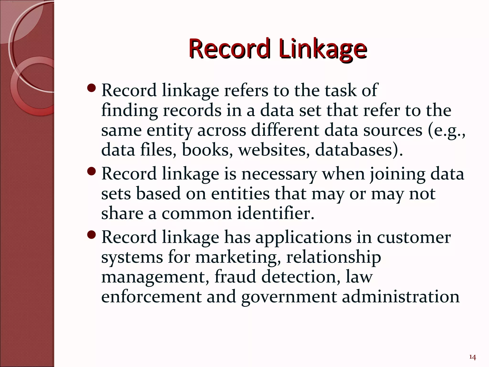 Record Linkage
Record   linkage refers to the task of
 finding records in a data set that refer to the
 same entity across different data sources (e.g.,
 data files, books, websites, databases).
Record linkage is necessary when joining data
 sets based on entities that may or may not
 share a common identifier.
Record linkage has applications in customer
 systems for marketing, relationship
 management, fraud detection, law
 enforcement and government administration


                                                    14
 