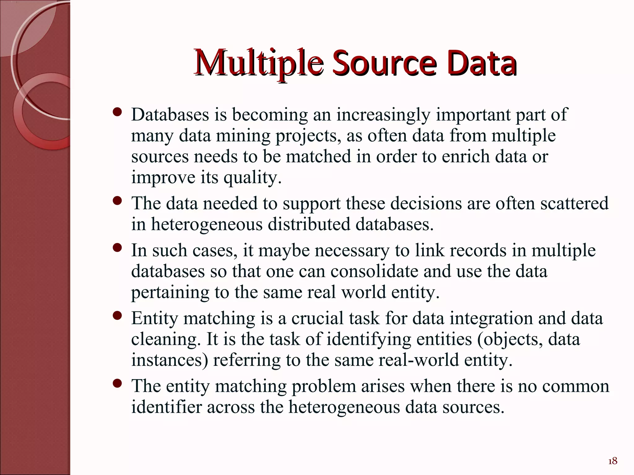 Multiple Source Data
 Databases   is becoming an increasingly important part of
  many data mining projects, as often data from multiple
  sources needs to be matched in order to enrich data or
  improve its quality.
 The data needed to support these decisions are often scattered
  in heterogeneous distributed databases.
 In such cases, it maybe necessary to link records in multiple
  databases so that one can consolidate and use the data
  pertaining to the same real world entity.
 Entity matching is a crucial task for data integration and data
  cleaning. It is the task of identifying entities (objects, data
  instances) referring to the same real-world entity.
 The entity matching problem arises when there is no common
  identifier across the heterogeneous data sources.

                                                                18
 