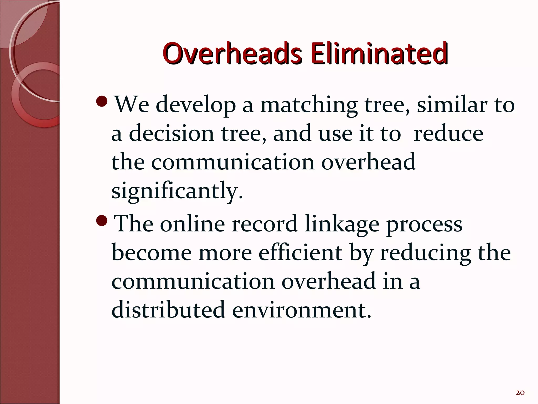 Overheads Eliminated
We   develop a matching tree, similar to
 a decision tree, and use it to reduce
 the communication overhead
 significantly.
The online record linkage process
 become more efficient by reducing the
 communication overhead in a
 distributed environment.


                                            20
 