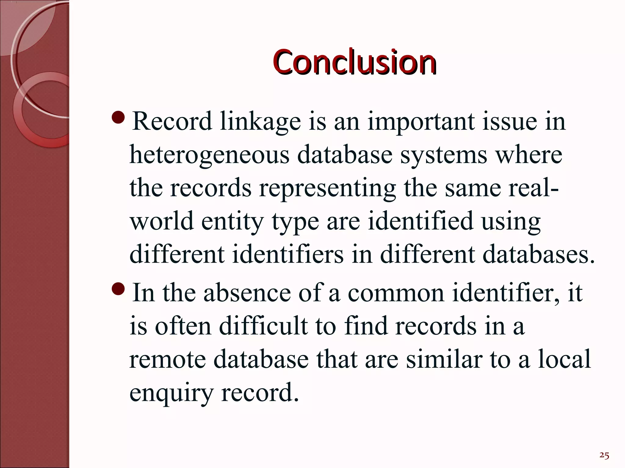 Conclusion
Record   linkage is an important issue in
 heterogeneous database systems where
 the records representing the same real-
 world entity type are identified using
 different identifiers in different databases.
In the absence of a common identifier, it
 is often difficult to find records in a
 remote database that are similar to a local
 enquiry record.

                                                 25
 