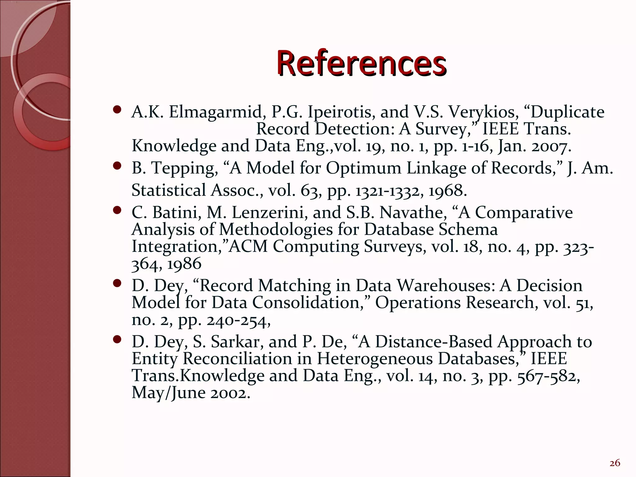 References
   A.K. Elmagarmid, P.G. Ipeirotis, and V.S. Verykios, “Duplicate
                     Record Detection: A Survey,” IEEE Trans.
    Knowledge and Data Eng.,vol. 19, no. 1, pp. 1-16, Jan. 2007.
   B. Tepping, “A Model for Optimum Linkage of Records,” J. Am.
    Statistical Assoc., vol. 63, pp. 1321-1332, 1968.
   C. Batini, M. Lenzerini, and S.B. Navathe, “A Comparative
    Analysis of Methodologies for Database Schema
    Integration,”ACM Computing Surveys, vol. 18, no. 4, pp. 323-
    364, 1986
   D. Dey, “Record Matching in Data Warehouses: A Decision
    Model for Data Consolidation,” Operations Research, vol. 51,
    no. 2, pp. 240-254,
   D. Dey, S. Sarkar, and P. De, “A Distance-Based Approach to
    Entity Reconciliation in Heterogeneous Databases,” IEEE
    Trans.Knowledge and Data Eng., vol. 14, no. 3, pp. 567-582,
    May/June 2002.


                                                                 26
 