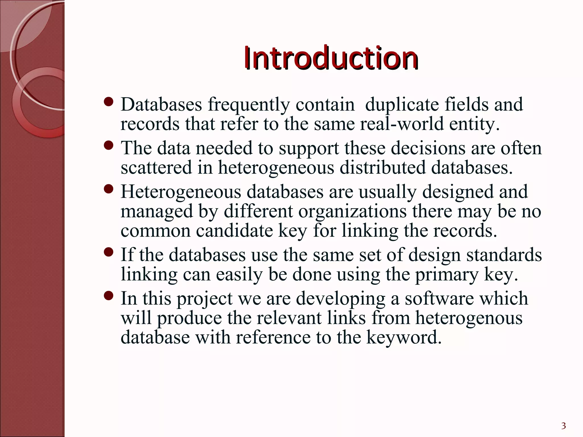 Introduction
 Databases   frequently contain duplicate fields and
  records that refer to the same real-world entity.
 The data needed to support these decisions are often
  scattered in heterogeneous distributed databases.
 Heterogeneous databases are usually designed and
  managed by different organizations there may be no
  common candidate key for linking the records.
 If the databases use the same set of design standards
  linking can easily be done using the primary key.
 In this project we are developing a software which
  will produce the relevant links from heterogenous
  database with reference to the keyword.



                                                          3
 