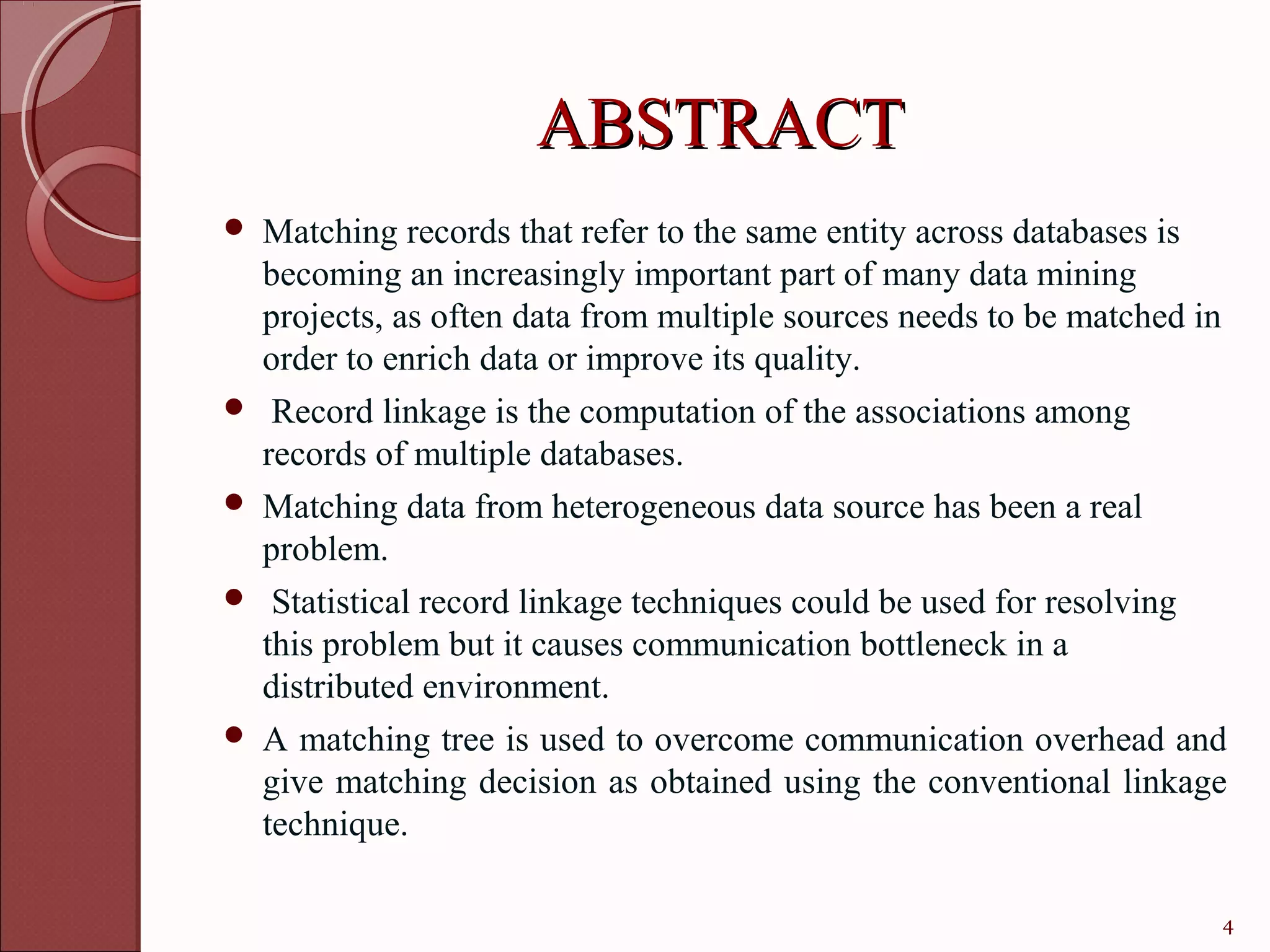 ABSTRACT
   Matching records that refer to the same entity across databases is
    becoming an increasingly important part of many data mining
    projects, as often data from multiple sources needs to be matched in
    order to enrich data or improve its quality.
    Record linkage is the computation of the associations among
    records of multiple databases.
   Matching data from heterogeneous data source has been a real
    problem.
    Statistical record linkage techniques could be used for resolving
    this problem but it causes communication bottleneck in a
    distributed environment.
   A matching tree is used to overcome communication overhead and
    give matching decision as obtained using the conventional linkage
    technique.

                                                                       4
 