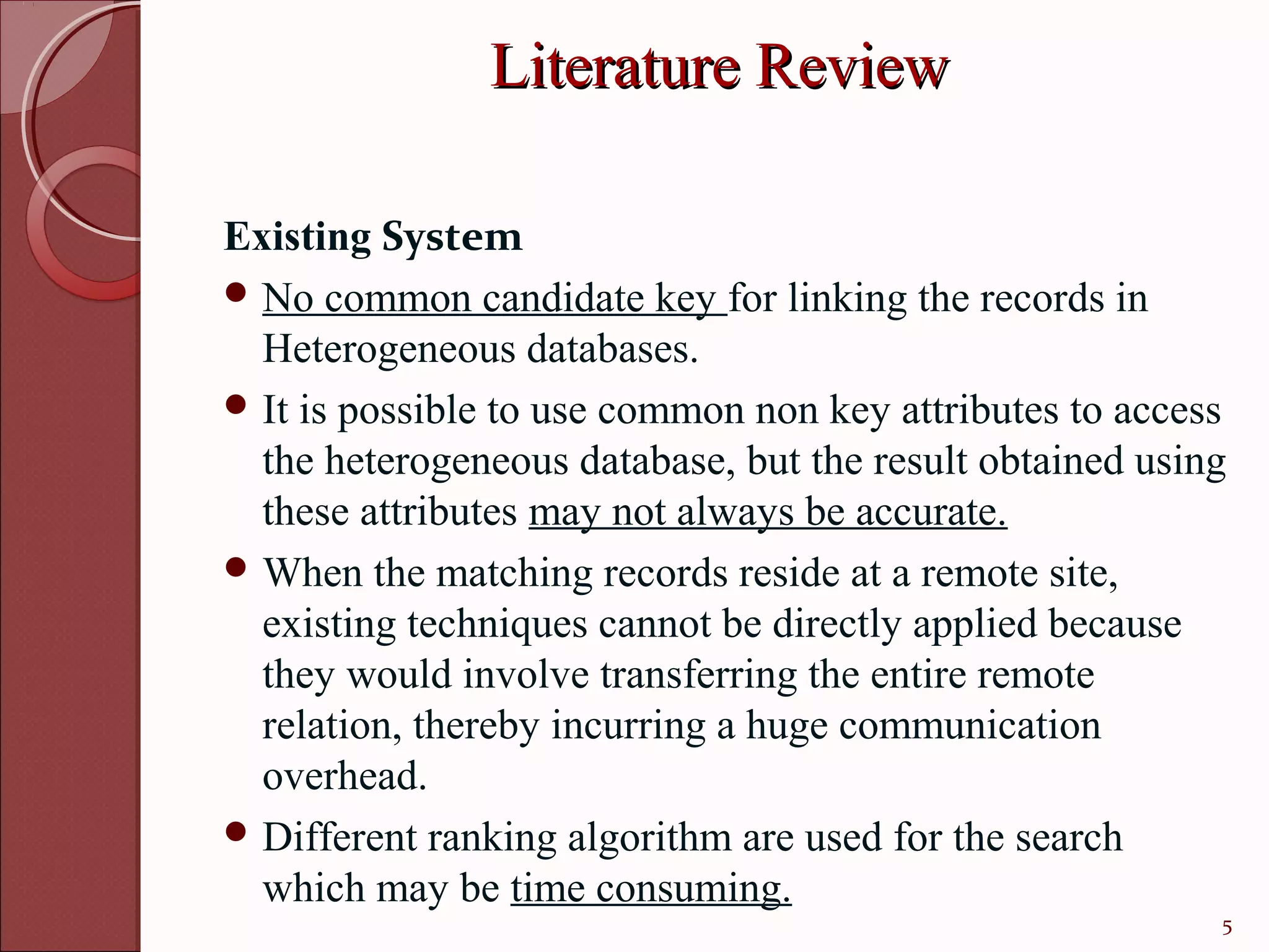 Literature Review

Existing System
 No common candidate key for linking the records in
  Heterogeneous databases.
 It is possible to use common non key attributes to access
  the heterogeneous database, but the result obtained using
  these attributes may not always be accurate.
 When the matching records reside at a remote site,
  existing techniques cannot be directly applied because
  they would involve transferring the entire remote
  relation, thereby incurring a huge communication
  overhead.
 Different ranking algorithm are used for the search
  which may be time consuming.
                                                          5
 
