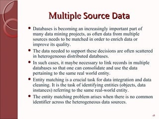 Multiple Source Data
 Databases   is becoming an increasingly important part of
  many data mining projects, as often data from multiple
  sources needs to be matched in order to enrich data or
  improve its quality.
 The data needed to support these decisions are often scattered
  in heterogeneous distributed databases.
 In such cases, it maybe necessary to link records in multiple
  databases so that one can consolidate and use the data
  pertaining to the same real world entity.
 Entity matching is a crucial task for data integration and data
  cleaning. It is the task of identifying entities (objects, data
  instances) referring to the same real-world entity.
 The entity matching problem arises when there is no common
  identifier across the heterogeneous data sources.

                                                                18
 