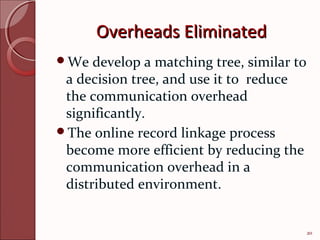 Overheads Eliminated
We   develop a matching tree, similar to
 a decision tree, and use it to reduce
 the communication overhead
 significantly.
The online record linkage process
 become more efficient by reducing the
 communication overhead in a
 distributed environment.


                                            20
 