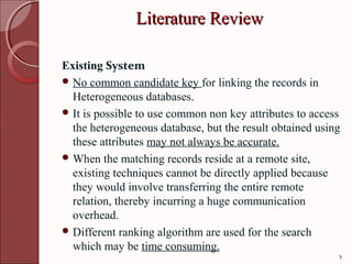 Literature Review

Existing System
 No common candidate key for linking the records in
  Heterogeneous databases.
 It is possible to use common non key attributes to access
  the heterogeneous database, but the result obtained using
  these attributes may not always be accurate.
 When the matching records reside at a remote site,
  existing techniques cannot be directly applied because
  they would involve transferring the entire remote
  relation, thereby incurring a huge communication
  overhead.
 Different ranking algorithm are used for the search
  which may be time consuming.
                                                          5
 