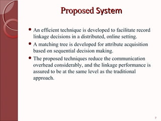 Proposed System
 An  efficient technique is developed to facilitate record
  linkage decisions in a distributed, online setting.
 A matching tree is developed for attribute acquisition
  based on sequential decision making.
 The proposed techniques reduce the communication
  overhead considerably, and the linkage performance is
  assured to be at the same level as the traditional
  approach.




                                                              7
 