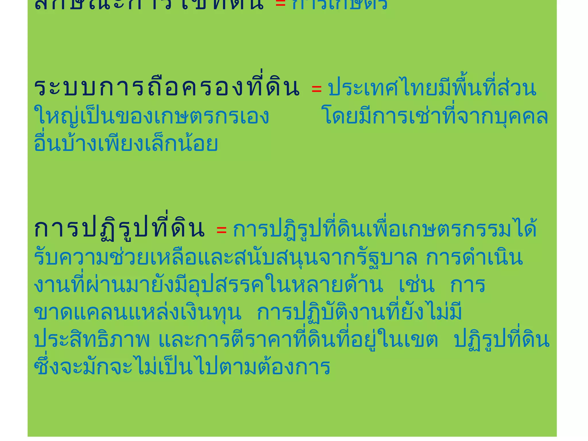 ลัก ษณะการใช้ท ี่ด ิน = การเกษตร


ระบบการถือ ครองที่ด ิน = ประเทศไทยมีพนทีส่วน
                                     ื้ ่
ใหญ่เป็นของเกษตรกรเอง        โดยมีการเช่าที่จากบุคคล
อื่นบ้างเพียงเล็กน้อย


การปฏิร ูป ที่ด ิน = การปฎิรูปทีดินเพื่อเกษตรกรรมได้
                                ่
รับความช่วยเหลือและสนับสนุนจากรัฐบาล การดำาเนิน
งานทีผ่านมายังมีอุปสรรคในหลายด้าน เช่น การ
     ่
ขาดแคลนแหล่งเงินทุน การปฏิบัติงานทียงไม่มี
                                    ่ ั
ประสิทธิภาพ และการตีราคาทีดินทีอยูในเขต ปฏิรูปทีดิน
                           ่   ่ ่              ่
ซึงจะมักจะไม่เป็นไปตามต้องการ
  ่
 