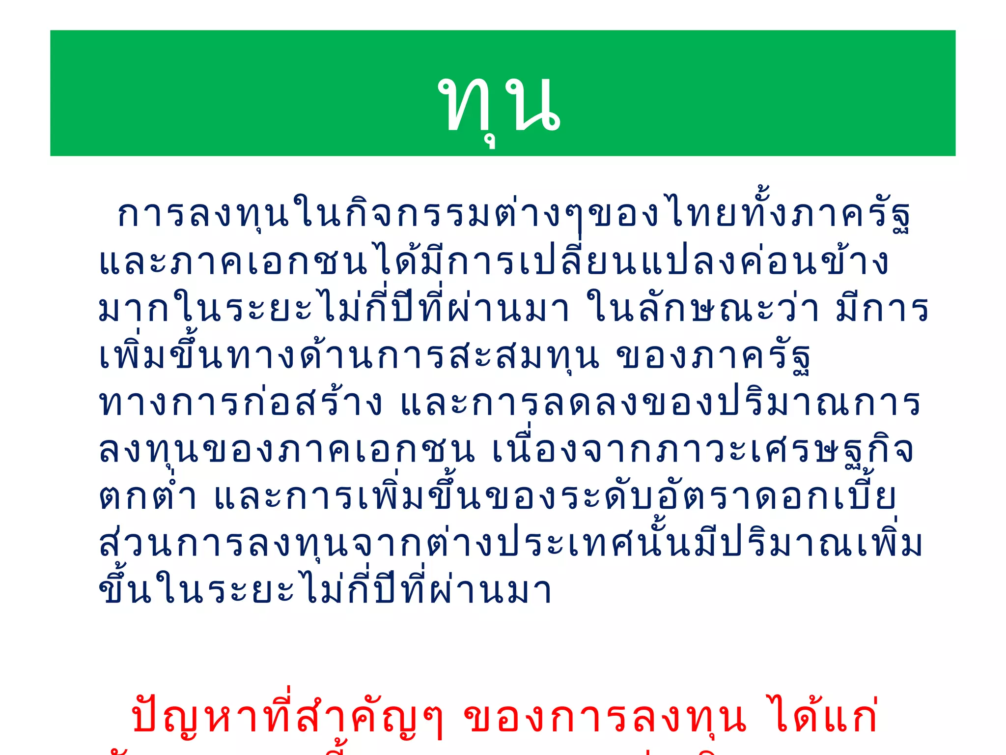 ทุน
 การลงทุน ในกิจ กรรมต่า งๆของไทยทัง ภาครัฐ
                                        ้
และภาคเอกชนได้ม ก ารเปลี่ย นแปลงค่อ นข้า ง
                          ี
มากในระยะไม่ก ป ีท ผ ่า นมา ในลัก ษณะว่า มีก าร
                    ี่ ี่
เพิม ขึ้น ทางด้า นการสะสมทุน ของภาครัฐ
    ่
ทางการก่อ สร้า ง และการลดลงของปริม าณการ
ลงทุน ของภาคเอกชน เนื่อ งจากภาวะเศรษฐกิจ
ตกตำ่า และการเพิ่ม ขึ้น ของระดับ อัต ราดอกเบี้ย
ส่ว นการลงทุน จากต่า งประเทศนั้น มีป ริม าณเพิม ่
ขึ้น ในระยะไม่ก ป ีท ผ ่า นมา
                  ี่ ี่


 ปัญ หาที่ส ำา คัญ ๆ ของการลงทุน ได้แ ก่
 