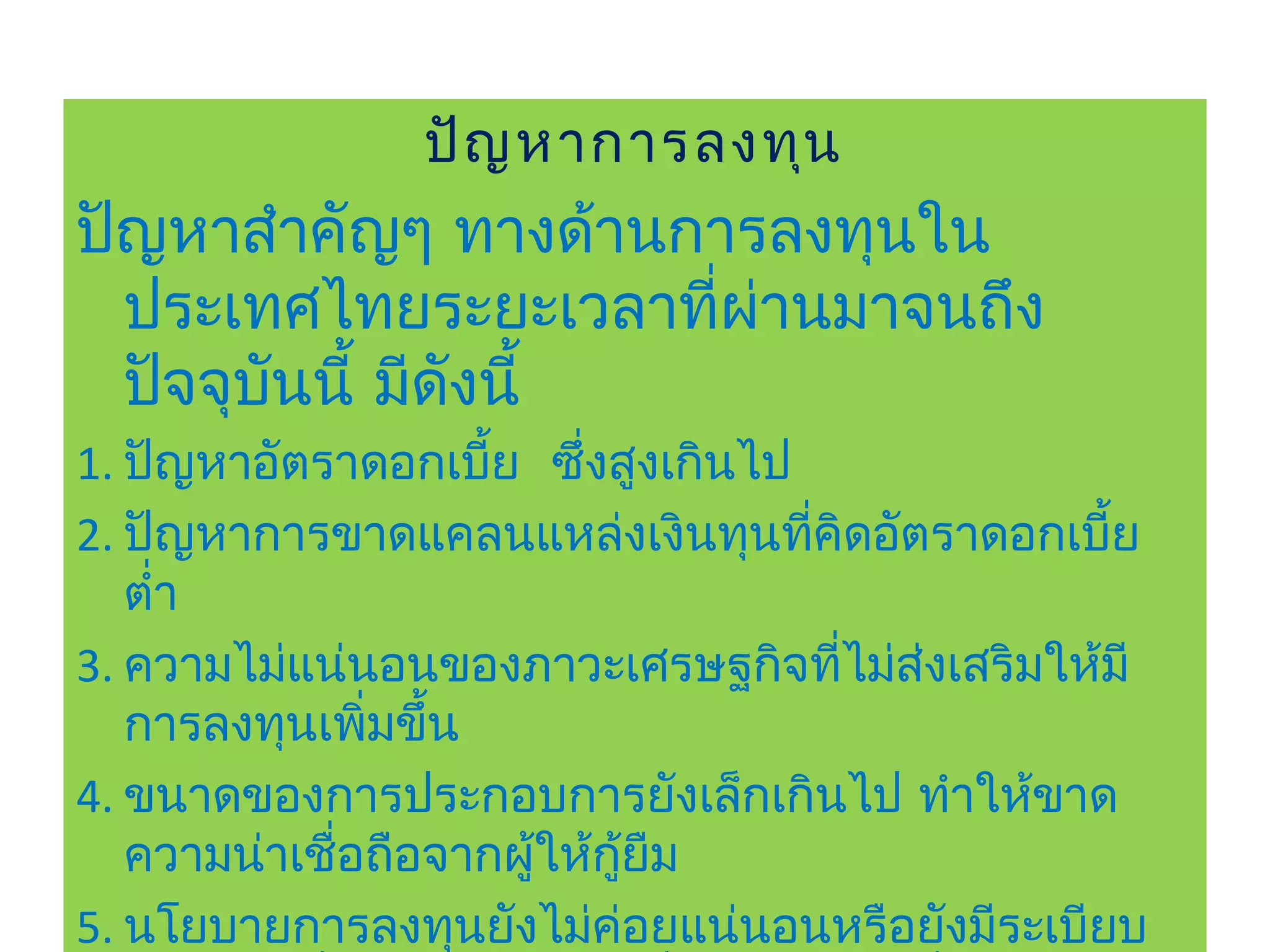ปัญ หาการลงทุน
ปัญหาสำาคัญๆ ทางด้านการลงทุนใน
  ประเทศไทยระยะเวลาที่ผานมาจนถึง
                       ่
  ปัจจุบนนี้ มีดงนี้
        ั       ั
1. ปัญหาอัตราดอกเบี้ย ซึ่งสูงเกินไป
2. ปัญหาการขาดแคลนแหล่งเงินทุนทีคิดอัตราดอกเบี้ย
                                    ่
   ตำ่า
3. ความไม่แน่นอนของภาวะเศรษฐกิจทีไม่ส่งเสริมให้มี
                                      ่
   การลงทุนเพิมขึ้น
               ่
4. ขนาดของการประกอบการยังเล็กเกินไป ทำาให้ขาด
   ความน่าเชื่อถือจากผู้ให้กยืม
                            ู้
5. นโยบายการลงทุนยังไม่ค่อยแน่นอนหรือยังมีระเบียบ
 