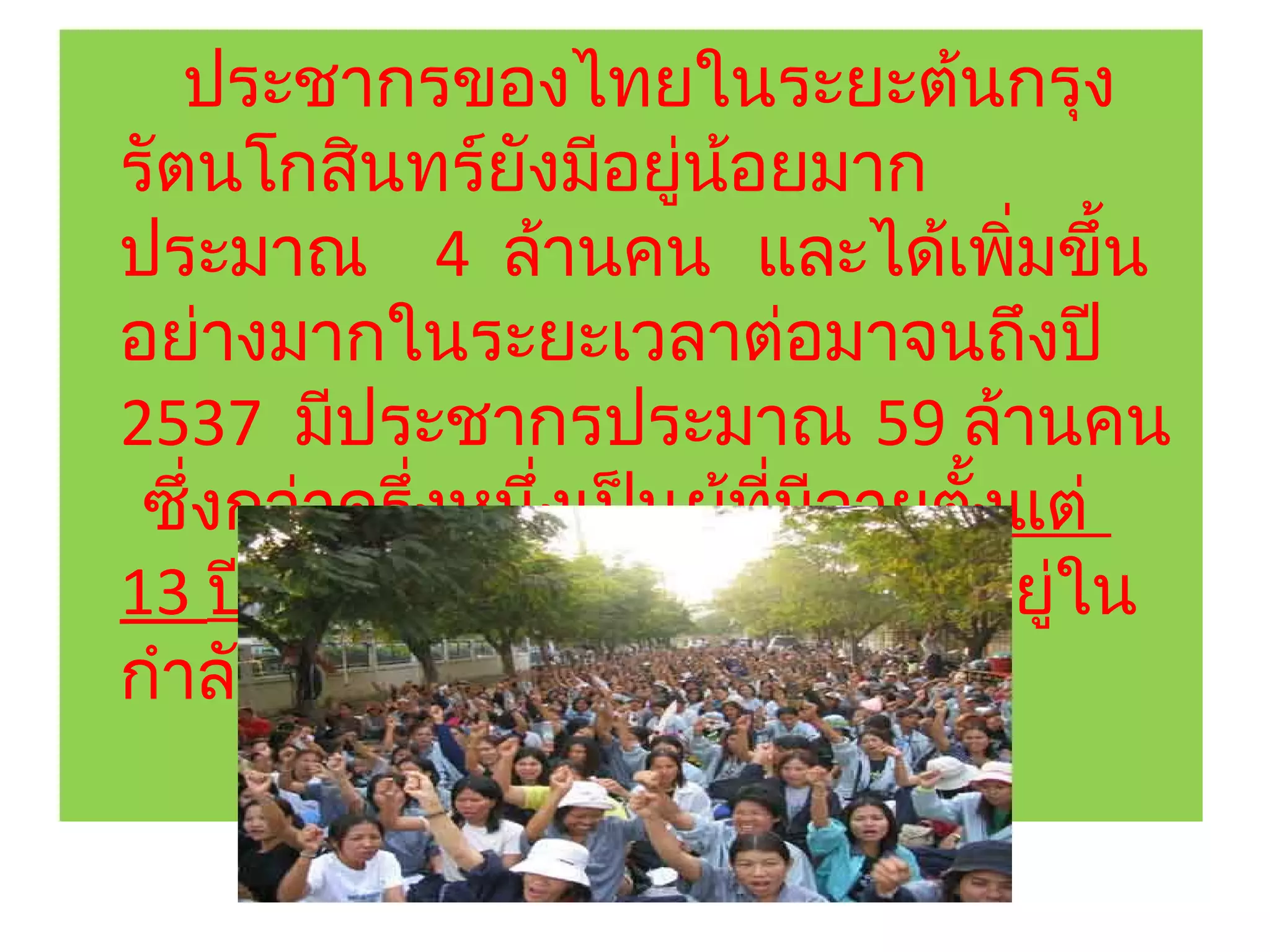 ประชากรของไทยในระยะต้นกรุง
รัตนโกสินทร์ยังมีอยู่นอยมาก
                          ้
ประมาณ 4 ล้านคน และได้เพิมขึ้น        ่
อย่างมากในระยะเวลาต่อมาจนถึงปี
2537 มีประชากรประมาณ 59 ล้านคน
 ซึ่งกว่าครึ่งหนึ่งเป็นผู้ที่มอายุตงแต่
                              ี    ั้
13 ปีขึ้นไป และส่วนใหญ่เป็นผู้อยู่ใน
กำาลังแรงงาน
 