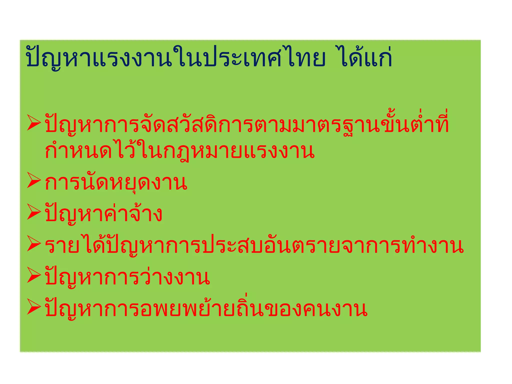 ปัญหาแรงงานในประเทศไทย ได้แก่

 ปัญหาการจัดสวัสดิการตามมาตรฐานขั้นตำ่าที่
  กำาหนดไว้ในกฎหมายแรงงาน
 การนัดหยุดงาน
 ปัญหาค่าจ้าง
 รายได้ปัญหาการประสบอันตรายจาการทำางาน
 ปัญหาการว่างงาน
 ปัญหาการอพยพย้ายถิ่นของคนงาน
 