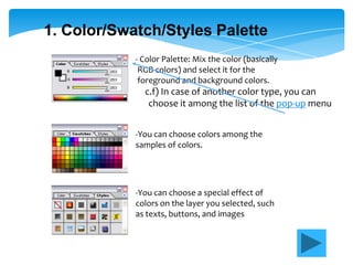 1. Color/Swatch/Styles Palette
            - Color Palette: Mix the color (basically
             RGB colors) and select it for the
             foreground and background colors.
              c.f) In case of another color type, you can
               choose it among the list of the pop-up menu


            -You can choose colors among the
            samples of colors.




            -You can choose a special effect of
            colors on the layer you selected, such
            as texts, buttons, and images
 