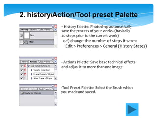 2. history/Action/Tool preset Palette
             - History Palette: Photoshop automatically
             save the process of your works. (basically
             20 steps prior to the current work)
              c.f) change the number of steps it saves:
               Edit > Preferences > General (History States)


             - Actions Palette: Save basic technical effects
             and adjust it to more than one image




             -Tool Preset Palette: Select the Brush which
             you made and saved.
 