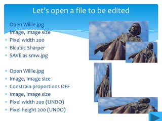 Let’s open a file to be edited
Open Willie.jpg
Image, Image size
Pixel width 200
Bicubic Sharper
SAVE as smw.jpg

Open Willie.jpg
Image, Image size
Constrain proportions OFF
Image, Image size
Pixel width 200 (UNDO)
Pixel height 200 (UNDO)
 