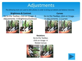 Adjustments
  The following tools are used to alter photos in order to bring out details and balance intensity.

        Brightness & Contrast                                       Curves
Go to the Toolbar, click on Image →                    Go to the Toolbar, click on Image
Adjustments → Brightness/Contrast                      → Adjustments → Curves




                                            Rotations
                                        Go to the Toolbar,
                                        click on Image →
                                          Rotate Canvas
 