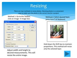 Resizing
       There are two methods to resize photos. Resizing photos is a convenient
             way to make sure the photo is the correct size for a project.
Method 1: Go to the Toolbar,                        Method 2: Select desired layer,
click on Image → Image Size.                        press Ctrl+T on keyboard.




                                                 Hold down the Shift key to maintain
                                                 proportions. This method will resize
                                                 only the selected layer.
Adjust width and height to
desired measurements. This will
resize the entire image.
 