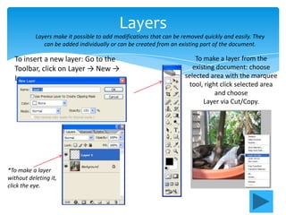 Layers
           Layers make it possible to add modifications that can be removed quickly and easily. They
              can be added individually or can be created from an existing part of the document.

  To insert a new layer: Go to the                                       To make a layer from the
  Toolbar, click on Layer → New →                                       existing document: choose
  Layer.                                                             selected area with the marquee
                                                                       tool, right click selected area
                                                                                 and choose
                                                                            Layer via Cut/Copy.




*To make a layer
without deleting it,
click the eye.
 