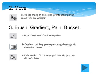 2. Move
     -Move the image on a selected layer to other part of
      canvas you are working



3. Brush, Gradient, Paint Bucket
      a. Brush: basic tools for drawing a line


      b. Gradient: this help you to paint stage by stage with
        more than 2 colors


      c. Paint Bucket: fill out a cropped part with just one
         click of this tool
 