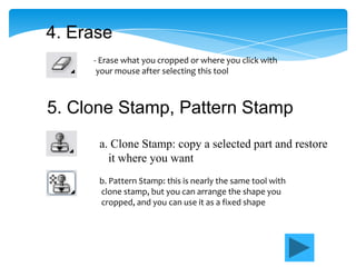 4. Erase
     - Erase what you cropped or where you click with
      your mouse after selecting this tool



5. Clone Stamp, Pattern Stamp
      a. Clone Stamp: copy a selected part and restore
        it where you want
      b. Pattern Stamp: this is nearly the same tool with
      clone stamp, but you can arrange the shape you
      cropped, and you can use it as a fixed shape
 