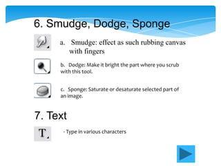 6. Smudge, Dodge, Sponge
     a. Smudge: effect as such rubbing canvas
        with fingers
     b. Dodge: Make it bright the part where you scrub
     with this tool.


     c. Sponge: Saturate or desaturate selected part of
     an image.


7. Text
      - Type in various characters
 