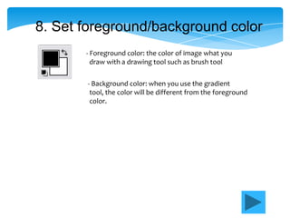8. Set foreground/background color
       - Foreground color: the color of image what you
         draw with a drawing tool such as brush tool

       - Background color: when you use the gradient
        tool, the color will be different from the foreground
        color.
 