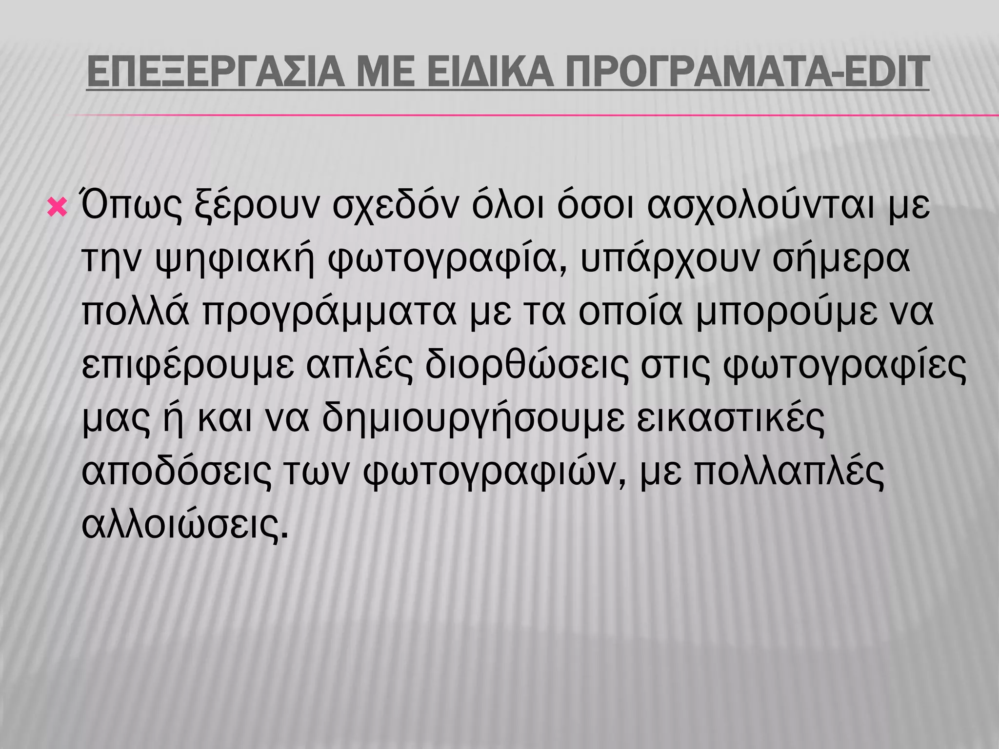 ΕΠΕΞΕΡΓΑΣΙΑ ΜΕ ΕΙΔΙΚΑ ΠΡΟΓΡΑΜΑΤΑ-EDIT

   Όπως ξέρουν σχεδόν όλοι όσοι ασχολούνται με
    την ψηφιακή φωτογραφία, υπάρχουν σήμερα
    πολλά προγράμματα με τα οποία μπορούμε να
    επιφέρουμε απλές διορθώσεις στις φωτογραφίες
    μας ή και να δημιουργήσουμε εικαστικές
    αποδόσεις των φωτογραφιών, με πολλαπλές
    αλλοιώσεις.
 