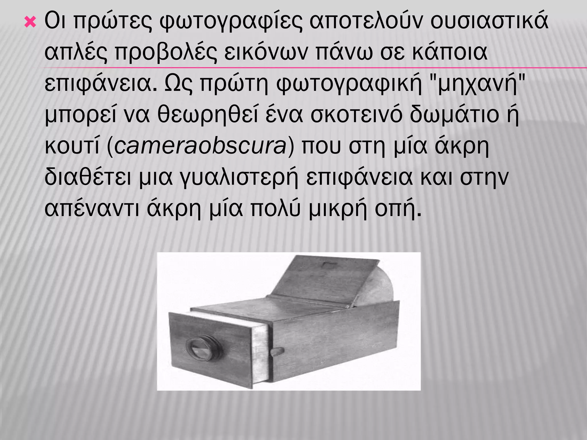    Οι πρώτες φωτογραφίες αποτελούν ουσιαστικά
    απλές προβολές εικόνων πάνω σε κάποια
    επιφάνεια. Ως πρώτη φωτογραφική "μηχανή"
    μπορεί να θεωρηθεί ένα σκοτεινό δωμάτιο ή
    κουτί (cameraobscura) που στη μία άκρη
    διαθέτει μια γυαλιστερή επιφάνεια και στην
    απέναντι άκρη μία πολύ μικρή οπή.
 