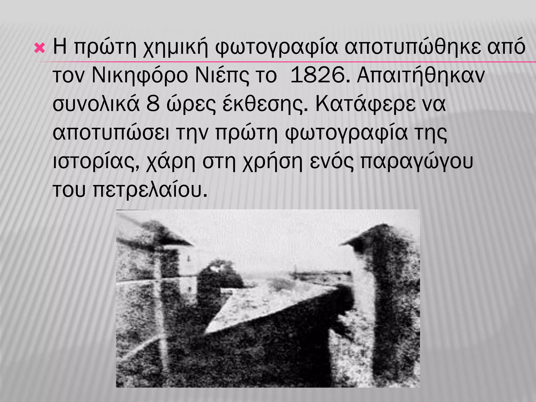    Η πρώτη χημική φωτογραφία αποτυπώθηκε από
    τον Νικηφόρο Νιέπς το 1826. Απαιτήθηκαν
    συνολικά 8 ώρες έκθεσης. Κατάφερε να
    αποτυπώσει την πρώτη φωτογραφία της
    ιστορίας, χάρη στη χρήση ενός παραγώγου
    του πετρελαίου.
 