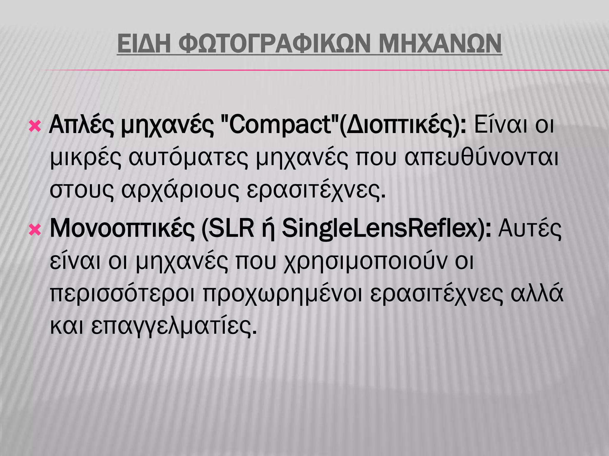 ΕΙΔΗ ΦΩΤΟΓΡΑΦΙΚΩΝ ΜΗΧΑΝΩΝ

 Απλές μηχανές "Compact"(Διοπτικές): Είναι οι
  μικρές αυτόματες μηχανές που απευθύνονται
  στους αρχάριους ερασιτέχνες.
 Μονοοπτικές (SLR ή SingleLensReflex): Αυτές
  είναι οι μηχανές που χρησιμοποιούν οι
  περισσότεροι προχωρημένοι ερασιτέχνες αλλά
  και επαγγελματίες.
 