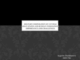 MILITARY COOPERATION OF CENTRAL
ASIAN STATES AND RUSSIAN FEDERATION:
    IMPORTANCE AND CHALLENGES




                                  Aygerim Zhaukhanova
                                        20091706
 