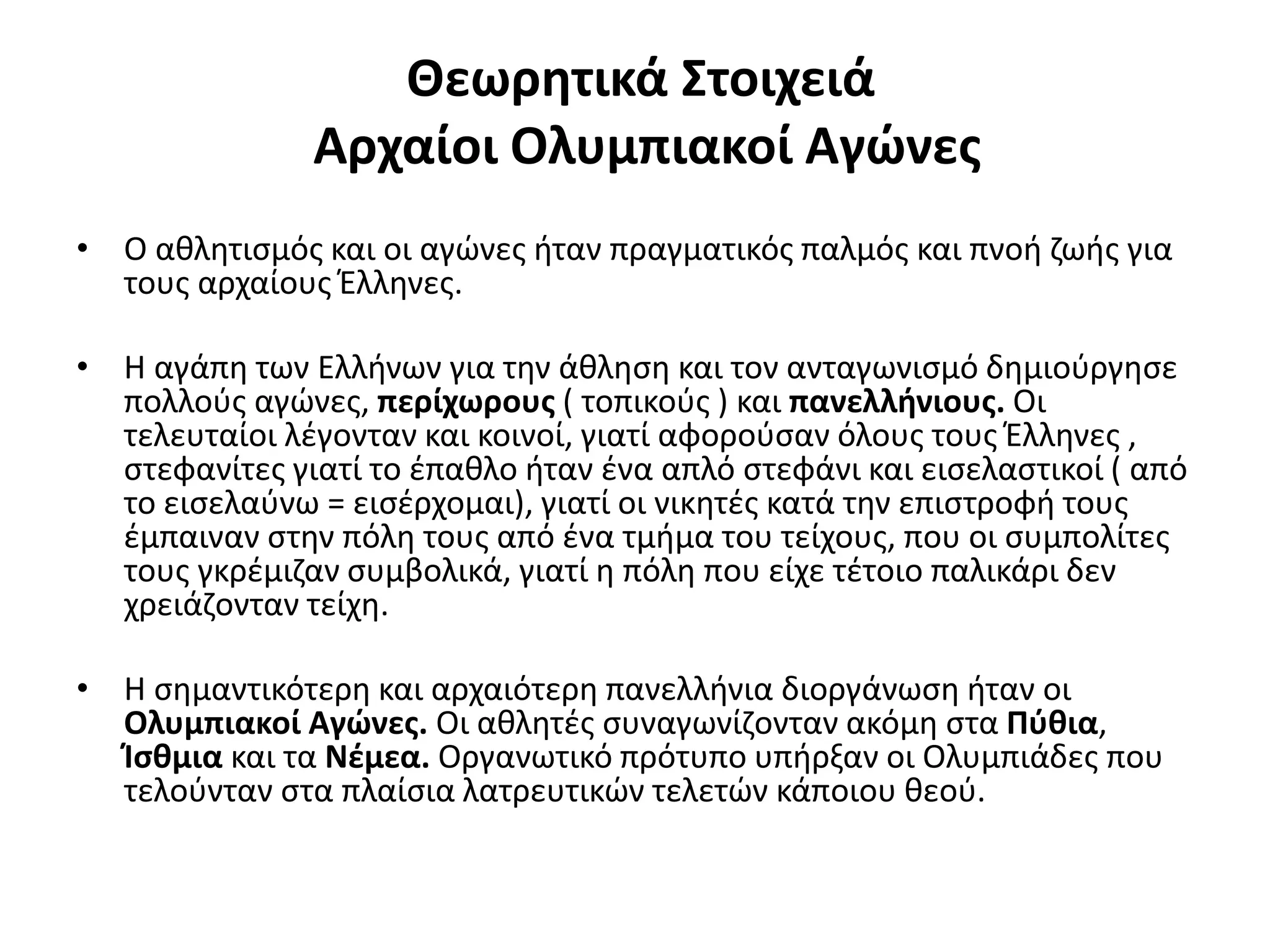 Θεωρητικά Στοιχειά
               Αρχαίοι Ολυμπιακοί Αγώνες
• Ο αθλητισμός και οι αγώνες ήταν πραγματικός παλμός και πνοή ζωής για
  τους αρχαίους Έλληνες.

• Η αγάπη των Ελλήνων για την άθληση και τον ανταγωνισμό δημιούργησε
  πολλούς αγώνες, περίχωρους ( τοπικούς ) και πανελλήνιους. Οι
  τελευταίοι λέγονταν και κοινοί, γιατί αφορούσαν όλους τους Έλληνες ,
  στεφανίτες γιατί το έπαθλο ήταν ένα απλό στεφάνι και εισελαστικοί ( από
  το εισελαύνω = εισέρχομαι), γιατί οι νικητές κατά την επιστροφή τους
  έμπαιναν στην πόλη τους από ένα τμήμα του τείχους, που οι συμπολίτες
  τους γκρέμιζαν συμβολικά, γιατί η πόλη που είχε τέτοιο παλικάρι δεν
  χρειάζονταν τείχη.

• Η σημαντικότερη και αρχαιότερη πανελλήνια διοργάνωση ήταν οι
  Ολυμπιακοί Αγώνες. Οι αθλητές συναγωνίζονταν ακόμη στα Πύθια,
  Ίσθμια και τα Νέμεα. Οργανωτικό πρότυπο υπήρξαν οι Ολυμπιάδες που
  τελούνταν στα πλαίσια λατρευτικών τελετών κάποιου θεού.
 