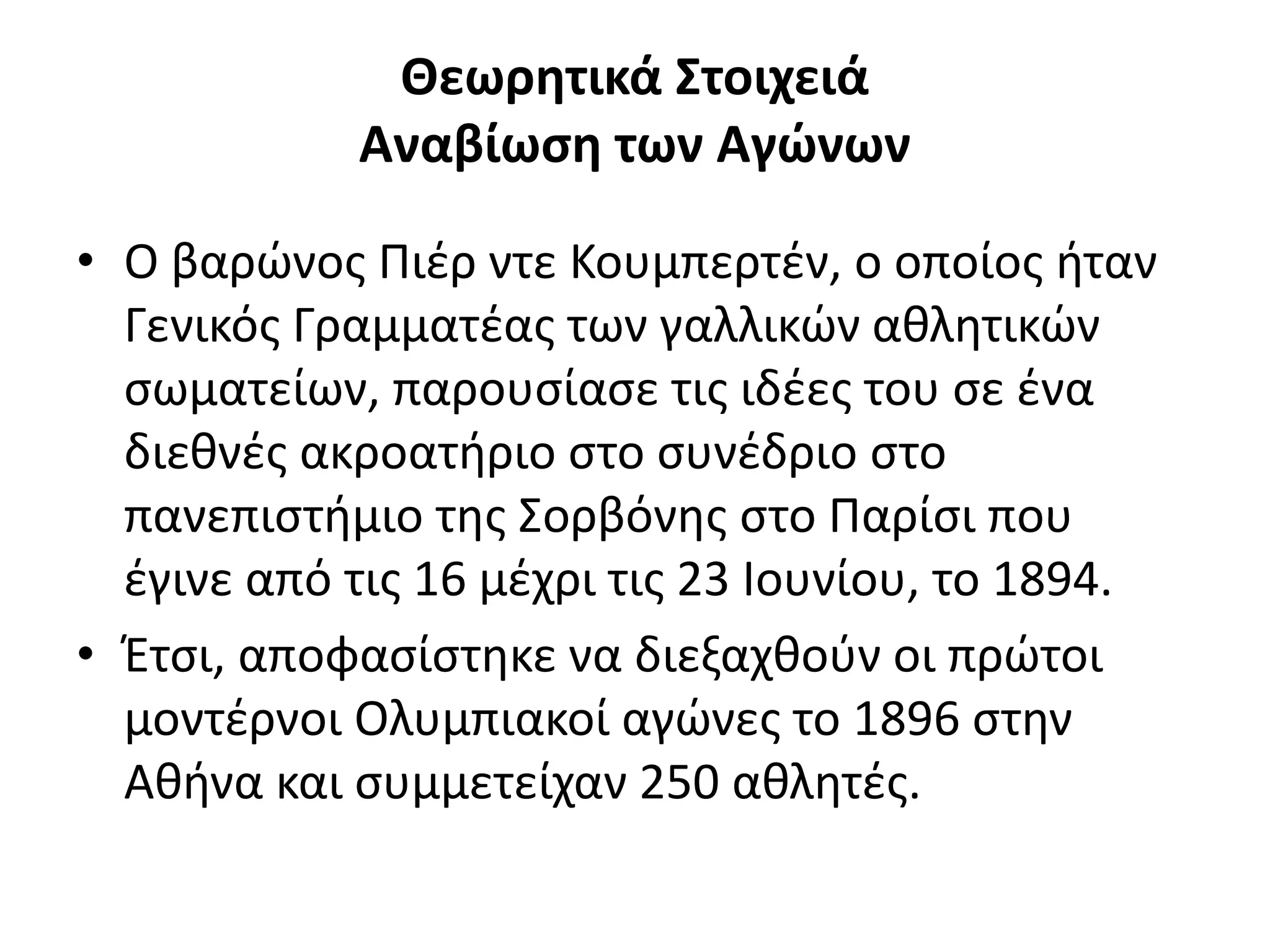 Θεωρητικά Στοιχειά
            Αναβίωση των Αγώνων

• Ο βαρώνος Πιέρ ντε Κουμπερτέν, ο οποίος ήταν
  Γενικός Γραμματέας των γαλλικών αθλητικών
  σωματείων, παρουσίασε τις ιδέες του σε ένα
  διεθνές ακροατήριο στο συνέδριο στο
  πανεπιστήμιο της Σορβόνης στο Παρίσι που
  έγινε από τις 16 μέχρι τις 23 Ιουνίου, το 1894.
• Έτσι, αποφασίστηκε να διεξαχθούν οι πρώτοι
  μοντέρνοι Ολυμπιακοί αγώνες το 1896 στην
  Αθήνα και συμμετείχαν 250 αθλητές.
 