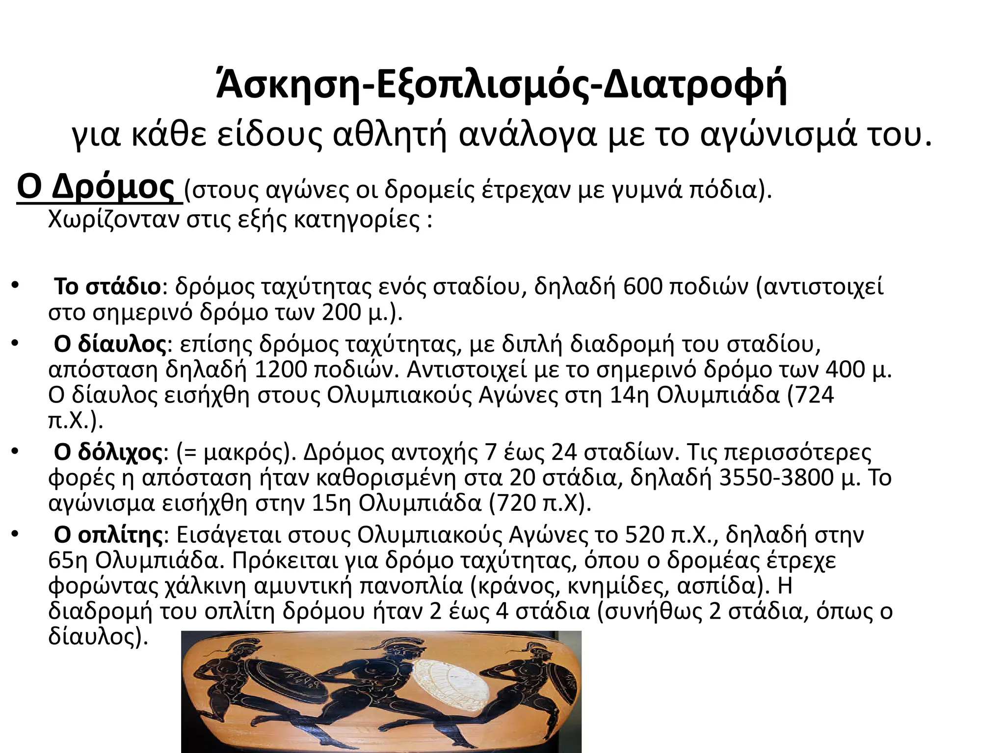 Άσκηση-Εξοπλισμός-Διατροφή
   για κάθε είδους αθλητή ανάλογα με το αγώνισμά του.
Ο Δρόμος (στους αγώνες οι δρομείς έτρεχαν με γυμνά πόδια).
    Χωρίζονταν στις εξής κατηγορίες :

•   Το στάδιο: δρόμος ταχύτητας ενός σταδίου, δηλαδή 600 ποδιών (αντιστοιχεί
    στο σημερινό δρόμο των 200 μ.).
•   Ο δίαυλος: επίσης δρόμος ταχύτητας, με διπλή διαδρομή του σταδίου,
    απόσταση δηλαδή 1200 ποδιών. Αντιστοιχεί με το σημερινό δρόμο των 400 μ.
    Ο δίαυλος εισήχθη στους Ολυμπιακούς Αγώνες στη 14η Ολυμπιάδα (724
    π.Χ.).
•   Ο δόλιχος: (= μακρός). Δρόμος αντοχής 7 έως 24 σταδίων. Τις περισσότερες
    φορές η απόσταση ήταν καθορισμένη στα 20 στάδια, δηλαδή 3550-3800 μ. Το
    αγώνισμα εισήχθη στην 15η Ολυμπιάδα (720 π.Χ).
•   Ο οπλίτης: Εισάγεται στους Ολυμπιακούς Αγώνες το 520 π.Χ., δηλαδή στην
    65η Ολυμπιάδα. Πρόκειται για δρόμο ταχύτητας, όπου ο δρομέας έτρεχε
    φορώντας χάλκινη αμυντική πανοπλία (κράνος, κνημίδες, ασπίδα). Η
    διαδρομή του οπλίτη δρόμου ήταν 2 έως 4 στάδια (συνήθως 2 στάδια, όπως ο
    δίαυλος).
 