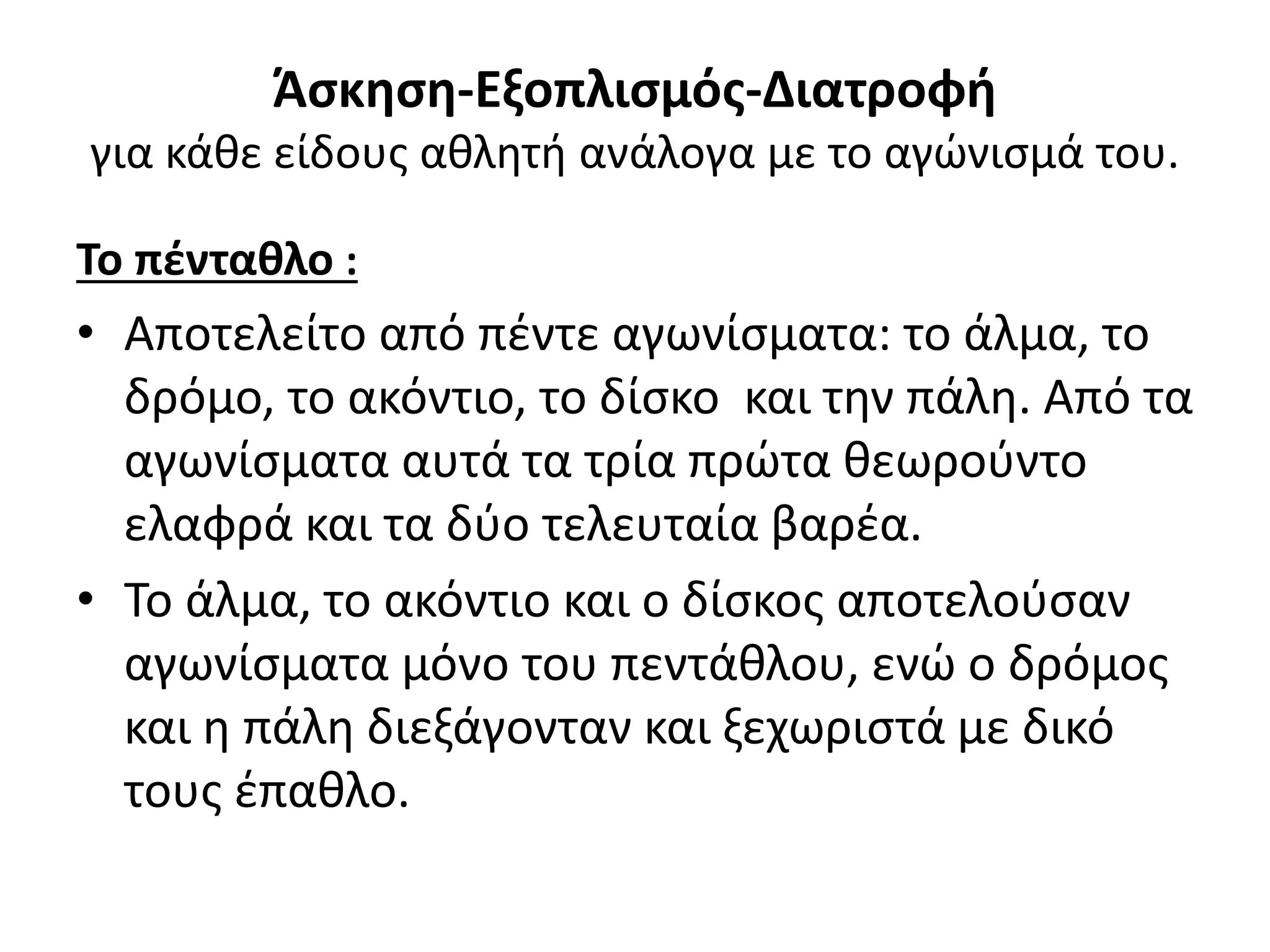 Άσκηση-Εξοπλισμός-Διατροφή
για κάθε είδους αθλητή ανάλογα με το αγώνισμά του.

Το πένταθλο :
• Αποτελείτο από πέντε αγωνίσματα: το άλμα, το
  δρόμο, το ακόντιο, το δίσκο και την πάλη. Από τα
  αγωνίσματα αυτά τα τρία πρώτα θεωρούντο
  ελαφρά και τα δύο τελευταία βαρέα.
• Το άλμα, το ακόντιο και ο δίσκος αποτελούσαν
  αγωνίσματα μόνο του πεντάθλου, ενώ ο δρόμος
  και η πάλη διεξάγονταν και ξεχωριστά με δικό
  τους έπαθλο.
 